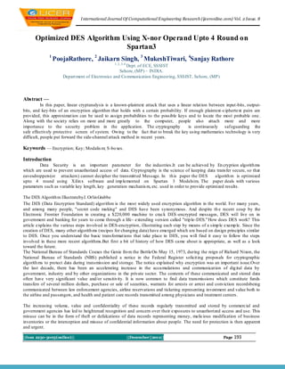 I nternational Journal Of Computational Engineering Research (ijceronline.com) Vol. 2 Issue. 8



      Optimized DES Algorithm Using X-nor Operand Upto 4 Round on
                               Spartan3
              1
                  PoojaRathore, 2 Jaikarn Singh, 3 MukeshTiwari, 4Sanjay Rathore
                                                  1, 2, 3, 4
                                                      Dept. of ECE, SSSIST
                                                   Sehore, (MP) – INDIA.
                     Depart ment of Electronics and Co mmunication Engineering, SSSIST, Sehore, (MP)




Abstract —
           In this paper, linear cryptanalysis is a known-plaintext attack that uses a linear relat ion between input-bits, output-
bits, and key-bits of an encryption algorithm that holds with a certain probability. If enough plaintext -ciphertext pairs are
provided, this approximat ion can be used to assign probabilities to the possible keys and to locate the most probable one .
Along with the society relies on more and more greatly to the computer, people also attach more and more
importance to the security problem in the application. The cryptography                    is continuously saf eguarding the
safe effectively protective screen of system. Owing to the fact that to break the key using mathematics technology is very
difficult, people put forward the side-channel attack method in recent years.

Keywords — Encryption; Key; Modalis m; S-bo xes.

Introduction
        Data Security is an important parameter for the industries.It can be achieved by En cryption algorith ms
which are used to prevent unauthorized access of data. Cryptography is the science of keeping data transfer secure, so that
eavesdroppers(or attackers) cannot decipher the transmitted Message. In th is paper the DES           algorith m is optimized
upto 4 round using Xilin x software and imp lemented on Spartan 3 Modelsim. The paper deals with various
parameters such as variable key length, key generation mechanis m, etc. used in order to provide optimized results.

The DES Algorith m IllustratebyJ. Orlin Grabbe
The DES (Data Encryption Standard) algorithm is the most widely used encryption algorithm in the world. Fo r many years,
and among many people, "secret code making" and DES have been synonymous. And despite th e recent coup by the
Electronic Frontier Foundation in creating a $220,000 machine to crack DES -encrypted messages, DES will live on in
government and banking for years to come through a life- extending version called "trip le-DES." How does DES work? This
article explains the various steps involved in DES-encryption, illustrating each step by means of a simp le examp le. Since the
creation of DES, many other algorith ms (recipes for changing data) have emerged which are based on design principles similar
to DES. Once you understand the basic transformat ions that take place in DES, you will find it easy to follow the steps
involved in these more recent algorithms.But first a bit of history of how DES came about is appropriate, as well as a look
toward the future.
The National Bureau of Standards Coaxes the Genie fro m the BottleOn May 15, 1973, during the reign of Richard Nixon, the
National Bureau of Standards (NBS) published a notice in the Federal Register solicit ing proposals for cryptographic
algorith ms to protect data during transmission and storage. The notice exp lained why encryption was an important issue.Over
the last decade, there has been an accelerating increase in the accu mulations and communicat ion of dig ital data by
government, industry and by other organizations in the private sector. The contents of these communicated and stored data
often have very significant value and/or sensitivity. It is now common to find data transmissions which constitute funds
transfers of several million dollars, purchase or sale of securities, warrants for arrests or arrest and conviction recordsbeing
communicated between law enforcement agencies, airline reservations and ticketing representing investment and value both to
the airline and passengers, and health and patient care records transmitted among physicians and treatment centers.

The increasing volume, value and confidentiality of these records regularly transmitted and stored by commercial and
government agencies has led to heightened recognition and concern over their exposures to unauthorized access and use. This
misuse can be in the form o f theft or defalcations of data records representing money, malicious modification of business
inventories or the interception and misuse of confidential information about people. The need for protection is then apparent
and urgent.

||Issn 2250-3005(online)||                                     ||December||2012||                             Page   193
 