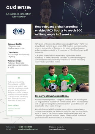 How relevant global targeting
enabled FOX Sports to reach 600
million people in 2 weeks
Company Profile:
FOXsports.com /
KindredAgency.com
Client Sector:
Publishing & Broadcasting
/ Agency
Audiense Usage:
Audience discovery,
analysis, and connection,
at scale
FOX Sports is the umbrella entity representing 21st Century FOX’s wide
array of multi-platform sports assets. FOX Sports is known around the
world as an innovator in the areas of live sports broadcasting, news
and presentation. Available in 88 countries, in 216 million homes, and 8
languages.
FOX Sports currently holds broadcasting rights to the German
Bundesliga in over 80 territories. Kindred is a London-based agency
that creates and executes strategy and ideas for clients, connecting
them with the people that matter.
It’s come down to penalties…
Kindred needed to promote FOX Sports’ coverage of the Bundesliga as
the league’s annual winter break came to an end. It was vital to connect
with a large, relevant global audience in a short space of time, and get
analytics for future brand strategy.
#18toWin featured all 18 Bundesliga teams taking one penalty each,
posting content around the shoot-out, while fans used emojis to predict
a goal or a save in the shoot-out. Once people had engaged with the
campaign, an approach was also needed to keep the user experience
positive at a scale that was too big to do manually.
Audiense ensured that
this campaign could be
responsive at scale, it was
vital that results were quick,
accurate, and acted upon.
Audiense provided strategic
insights on the people who
FOX Sports was connecting
with, and how to connect
with them in the future.
Jared Shurin
Planning Director
Kindred
Discover more at: 	
www.audiense.com v201610
An audience connection
success story
Telephone: 	 +44 20 8626 9465
Email: 		 moreinfo@audiense.com
 