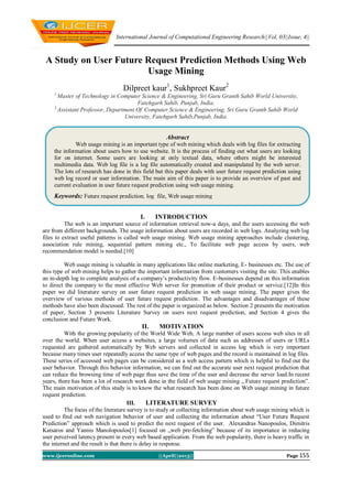 International Journal of Computational Engineering Research||Vol, 03||Issue, 4||
www.ijceronline.com ||April||2013|| Page 155
A Study on User Future Request Prediction Methods Using Web
Usage Mining
Dilpreet kaur1
, Sukhpreet Kaur2
1,
Master of Technology in Computer Science & Engineering, Sri Guru Granth Sahib World University,
Fatehgarh Sahib, Punjab, India.
2,
Assistant Professor, Department Of Computer Science & Engineering, Sri Guru Granth Sahib World
University, Fatehgarh Sahib,Punjab, India.
I. INTRODUCTION
The web is an important source of information retrieval now-a days, and the users accessing the web
are from different backgrounds. The usage information about users are recorded in web logs. Analyzing web log
files to extract useful patterns is called web usage mining. Web usage mining approaches include clustering,
association rule mining, sequential pattern mining etc., To facilitate web page access by users, web
recommendation model is needed.[10]
Web usage mining is valuable in many applications like online marketing, E- businesses etc. The use of
this type of web mining helps to gather the important information from customers visiting the site. This enables
an in-depth log to complete analysis of a company’s productivity flow. E-businesses depend on this information
to direct the company to the most effective Web server for promotion of their product or service.[12]In this
paper we did literature survey on user future request prediction in web usage mining. The paper gives the
overview of various methods of user future request prediction. The advantages and disadvantages of these
methods have also been discussed. The rest of the paper is organized as below. Section 2 presents the motivation
of paper, Section 3 presents Literature Survey on users next request prediction, and Section 4 gives the
conclusion and Future Work.
II. MOTIVATION
With the growing popularity of the World Wide Web, A large number of users access web sites in all
over the world. When user access a websites, a large volumes of data such as addresses of users or URLs
requested are gathered automatically by Web servers and collected in access log which is very important
because many times user repeatedly access the same type of web pages and the record is maintained in log files.
These series of accessed web pages can be considered as a web access pattern which is helpful to find out the
user behavior. Through this behavior information, we can find out the accurate user next request prediction that
can reduce the browsing time of web page thus save the time of the user and decrease the server load.In recent
years, there has been a lot of research work done in the field of web usage mining „ Future request prediction‟.
The main motivation of this study is to know the what research has been done on Web usage mining in future
request prediction.
III. LITERATURE SURVEY
The focus of the literature survey is to study or collecting information about web usage mining which is
used to find out web navigation behavior of user and collecting the information about “User Future Request
Prediction” approach which is used to predict the next request of the user. Alexandras Nanopoulos, Dimitris
Katsaros and Yannis Manolopoulos[1] focused on „web pre-fetching‟ because of its importance in reducing
user perceived latency present in every web based application. From the web popularity, there is heavy traffic in
the internet and the result is that there is delay in response.
Abstract
Web usage mining is an important type of web mining which deals with log files for extracting
the information about users how to use website. It is the process of finding out what users are looking
for on internet. Some users are looking at only textual data, where others might be interested
multimedia data. Web log file is a log file automatically created and manipulated by the web server.
The lots of research has done in this field but this paper deals with user future request prediction using
web log record or user information. The main aim of this paper is to provide an overview of past and
current evaluation in user future request prediction using web usage mining.
Keywords: Future request prediction, log file, Web usage mining
 