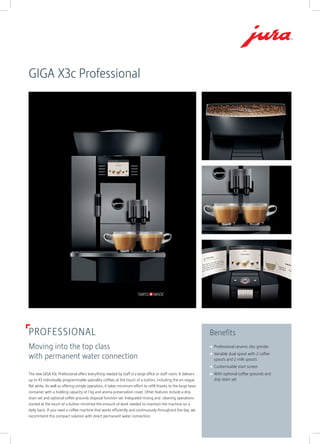 PROFESSIONAL
Moving into the top class
with permanent water connection
Benefits
	Professional ceramic disc grinder
	 Variable dual spout with 2 coffee
spouts and 2 milk spouts
	 Customisable start screen
	 With optional coffee grounds and
drip drain set
GIGA X3c Professional
The new GIGA X3c Professional offers everything needed by staff in a large office or staff room. It ­delivers
up to 43 individually programmable speciality coffees at the touch of a button, ­including the en-vogue
flat white. As well as offering simple operation, it takes minimum effort to refill thanks to the large bean
container with a holding capacity of 1 kg and aroma preservation cover. Other features include a drip
drain set and optional coffee grounds disposal function set. Integrated rinsing and ­cleaning operations
started at the touch of a button minimise the amount of work needed to maintain the machine on a
daily basis. If you need a coffee machine that works efficiently and continuously throughout the day, we
recommend this compact solution with ­direct permanent water connection.
 