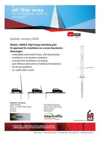 Update, January 2016
ZIPpole, 100HE3, High Energy absorbing pole
CE approved for installation on a screw foundation
Advantages:
- unbeatable construction times, with top precision
- Installation in all weather conditions
- concrete-free installation, no waiting
- cost-effective alternative to traditional foundations
- for all soil conditions
- re- usable after a crash
Exhibitions coming up:
Light & Building Intertraffic Amsterdam
Dates: 13- 18th of March 2016 Dates: 5-8th of April 2016
Frankfurt RAI Amsterdam
Germany Netherlands
www.groepmaes.com
Safety Product – Beverlosesteenweg 100 - BE 3580 Beringen - www.zippole.com – info@safety-product.eu
groundlevel
 