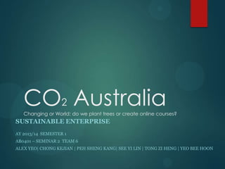 CO2 Australia
Changing or World: do we plant trees or create online courses?

SUSTAINABLE ENTERPRISE
AY 2013/14 SEMESTER 1
AB0401 – SEMINAR 2 TEAM 6
ALEX YEO| CHONG KEJIAN | PEH SHENG KANG| SEE YI LIN | TONG ZI HENG | YEO BEE HOON

 