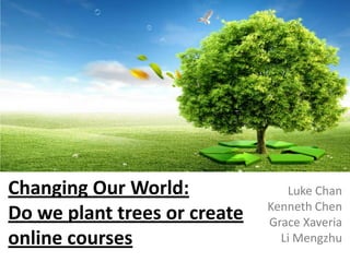 Changing Our World:
Do we plant trees or create
online courses

Luke Chan
Kenneth Chen
Grace Xaveria
Li Mengzhu

 
