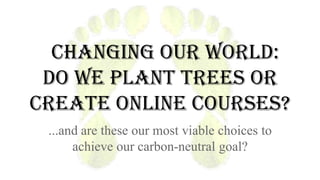 Changing our World:
do we plant trees or
create online courses?
...and are these our most viable choices to
achieve our carbon-neutral goal?

 