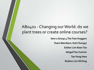 AB0401 - Changing our World: do we
plant trees or create online courses?
Sem 2 Group 4 The Tree Huggers
Team Members: Koh Chongyi

Esther Lim Keen Tze
Abigail Tan Huimin
Tan Yong Hwa
Rodion Lim Shi’Ang
1

 