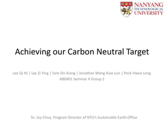 Achieving our Carbon Neutral Target
Lee Qi Ni | Lye Zi Ying | Sam Shi Xiang | Jonathan Wong Xiao Lun | Peck Hwee Leng
AB0401 Seminar 4 Group 2

To: Joy Chua, Program Director of NTU’s Sustainable Earth Office

 