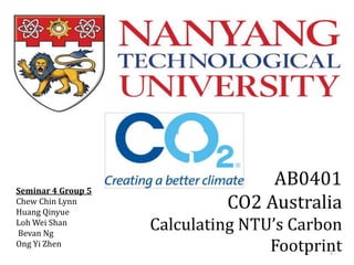 Seminar 4 Group 5
Chew Chin Lynn
Huang Qinyue
Loh Wei Shan
Bevan Ng
Ong Yi Zhen

AB0401
CO2 Australia
Calculating NTU’s Carbon
Footprint
1

 