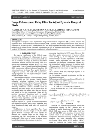 KASHYAP JOSHI et al. Int. Journal of Engineering Research and Applications www.ijera.com
ISSN : 2248-9622, Vol. 4, Issue 12( Part 6), December 2014, pp.188-191
www.ijera.com 188|P a g e
Image Enhancement Using Filter To Adjust Dynamic Range of
Pixels
KASHYAP JOSHI, JAYKRISHNA JOSHI, JAYASHREE KHANAPURI
Mukesh Patel School of Technology, Management & Engineering, Mumbai, India
Alamuri Ratnamala Institute of Management & Technology, Mumbai, India
Dean(Academics), K.J.Somaiya College Of Engineering, Mumbai, India
ABSTRACT:
In this paper, we propose a novel algorithm for image enhancement in compressed (DCT) domain. Despite, few
algorithms have been reported to enhance images in DCT domain proposed algorithm differs from previous
algorithms in such a way that it enhances both dark and bright regions of an image equally well. In addition, it
outperforms in enhancing the chromatic components as well as luminance components. Since the algorithm
works in DCT domain, computational complexity is reduced reasonably.
I. INTRODUCTION
To improve visualization in the field of image
processing the technique of enhancement is used.
Research in human Psycho-visual system yields an
idea to compress an image by removing redundant
information without affecting its quality. One such
widely used compression standard is JPEG [2] (Joint
Photographic Experts Group). Basic building block of
JPEG compression is Discrete Cosine Transform [2]
which transforms an image from spatial domain to
compressed domain. 2D DCT with quantization,
zigzag alignment, and run length coding are used to
encode the data in JPEG.
Today various techniques exist to compress image
both in spatial and DCT domain. Spatial domain
enhancing technique originates from histogram
equalization and spans widely to low pass filtering,
un-sharp masking, and high pass filtering, etc. These
enhancing techniques achieve desirable result in
enhancing gray-level images. But in modern days, we
are inspired with less storage space for data storage
and speed up in data transferring. Since all the
previous mentioned algorithms work in spatial
domain [10], they fail to provide compression.
However these algorithms could be used in pre-
compression and post compression
stages as reported in [7] with increased complexities
and reduced computing speed. Other drawback with
these algorithms is they work only with gray-level
images.
Modifications to these algorithms have been
reported to work with color images as well, but still in
spatial domain. Technique has been reported to
enhance the contrast alone of the image by
considering the DCT coefficients as the different
band sets [7]. This is one of radical technique which
brought the attention of researchers to develop
enhancing algorithms in DCT space. However this
algorithm speaks enhancement of contrast alone.
Alpha rooting [3, 9, and 11] and multi contrast
enhancement [7] are other algorithms to work in DCT
domain. These algorithms did not report with
processing on chromatic components. Further they
use non-uniform scaling constants for various bands
of frequencies of DCT block. With this motivation
and background, we present an algorithm in such a
way
1) To enhance both dark and bright regions of an
image equally well.
2) To enhance chromatic components as like as
luminance component.
3) To enhance with uniform scaling coefficient for all
frequency band sets of DCT blocks.
4) To enhance with complexity reduction because it
works in compressed domain.
II. DISCRETE COSINE TRANSFORM
For a 2D image say, I(x, y) DCT coefficients are
obtained as,
Where
Since DCT is a linear transformation, scaling and
superposition applied in DCT domain will be
reflected in spatial domain as well and vice versa.
Block DCT space is used in JPEG with a block size
as 8 X 8 [2]. JPEG takes advantage of human visual
system which is less sensitive to high frequency
components than low frequency components, hence
quantize, and loose unwanted high frequency
coefficients. Mean while, JPEG prefers Y-Cb-Cr
space to compress the image, since chromatic
RESEARCH ARTICLE OPEN ACCESS
 