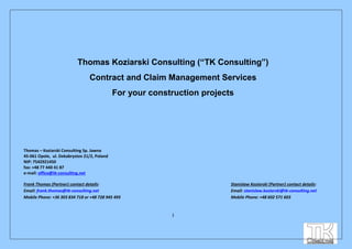 1
Thomas Koziarski Consulting (“TK Consulting”)
Contract and Claim Management Services
For your construction projects
Thomas – Koziarski Consulting Sp. Jawna
45-061 Opole, ul. Dekabrystov 21/2, Poland
NIP: 7542921450
fax: +48 77 440 41 87
e-mail: office@tk-consulting.net
Frank Thomas (Partner) contact details: Stanislaw Koziarski (Partner) contact details:
Email: frank.thomas@tk-consulting.net Email: stanislaw.koziarski@tk-consulting.net
Mobile Phone: +36 303 834 718 or +48 728 945 495 Mobile Phone: +48 602 571 603
 