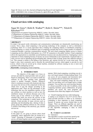Sagar M. Gurav et al. Int. Journal of Engineering Research and Applications www.ijera.com
ISSN : 2248-9622, Vol. 4, Issue 4( Version 5), April 2014, pp.158-161
www.ijera.com 158 | P a g e
Cloud services with cataloging
Sagar M. Gurav*, Rohit R. Wadkar**, Rohit E. Shelar***, Nilesh R.
Khochare****
*(Department of Computer Engineering, RMCET, Ambav, Devrukh, India)
** (Department of Computer Engineering, RMCET, Ambav, Devrukh, India)
*** (Department of Computer Engineering, RMCET, Ambav, Devrukh, India)
****(Department of Computer Engineering, RMCET, Ambav, Devrukh, India)
ABSTRACT
In today’s fast paced world, information and communication technologies are dramatically transforming our
society. Now a days, cloud computing is fast growing technology in the computer as well as information
technology field. It is a recent innovation that is helping the computing industry in distributed computing.
Cloud computing is a variety of different types of computing concepts that involve a large number of computers
connected through a real-time communication network. The term cloud computing implies access to remote
computing services offered by third parties via a TCP/ IP connection to the public internet. Cloud computing
allows the organizations to consolidate several hardware resources into one physical device. Cataloguing is most
important in cloud computing because of anyone can access limited data as per requirements. Cloud provides so
many services such as uploading and downloading data, sharing of data in group, group chat, different software
etc. This concept is similar to the billing of the electricity, gas, internet services etc. as per client need. This
paper is also, more commonly used to describe the network-based services which appear to provide by real
server, which in fact are served up by virtual machine, simulated by software running on one or more real
machines with cataloguing services.
Keywords - Cataloguing, Cloud computing
I. INTRODUCTION
The objective of this paper is to focus on
services provided by cloud providers hich are given
based on cataloguing. There is no need to install any
software on the client machine (only operating
system is needed. Example: Ubuntu). Whenever
client is creating an account with cloud provider they
can access the services of the compcloud. In that case
clients have to pay the charges according to the
applications used. There are big advantages of this
technology that save the installation memory of the
any software on client machine as well as save the
installation money of software (because cost of the
license copy of any software is too high). So it is
essential that client can access the services of the
compcloud. This technology is totally based on the
internet. Cloud provides so many services such as
uploading and downloading data, sharing of data in
group, group chat, different software etc. this concept
is similar to the billing of the electricity, gas, internet
services etc
1.1 What Is Cloud?
In this paper we, are going to discuss about cloud
computing, where application files are hosted on a
“cloud” consisting of thousands of computers and
servers, all linked together and accessible via the
internet. With cloud computing, everything you do is
now web based instead of being desktop based. You
can access all your programs and documents from
any computers that are connected to the internet. [1]
How will cloud computing change the way you
work? For one thing, you’re no longer tied to a single
computer. You can take your work anywhere because
it’s always accessible via the web. In addition, cloud
computing facilitates group collaboration; all group
members can access the same programs and
documents from where they happen to be located. [1]
1.2 Cloud Computing Services with Cataloguing
A catalog is an exhaustive list of IT services that a
cloud provider provides or offers to its customers.
Cataloging is most important in cloud computing
because of anyone can access limited data as per
charges. There are different algorithm are used to
cataloging such as TIMESHEET, ABC, with the help
of this algorithm cataloging is done in cloud
computing.
II. CURRENT ALGORITHM
2.1 TIMESHEET
This algorithm is used to record time spend by the
client on the server. One of the major uses of
RESEARCH ARTICLE OPEN ACCESS
 