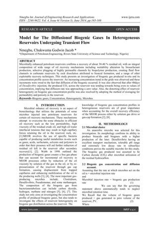 Nmegbu Int. Journal of Engineering Research and Applications www.ijera.com
ISSN : 2248-9622, Vol. 4, Issue 6( Version 3), June 2014, pp.165-169
www.ijera.com 165|P a g e
Model for The Diffusionof Biogenic Gases In Heterogeneous
Reservoirs Undergoing Transient Flow
Nmegbu, Chukwuma Godwin Jacob *
*(Department of Petroleum Engineering, Rivers State University of Science and Technology, Nigeria)
ABSTRACT
Microbially enhanced petroleum reservoirs confirms a recovery of about 30-40 % residual oil, with an integral
composition of wide range of oil recovery mechanisms including wettability alteration by biosurfactant
production, selective plugging of highly permeable channels by biopolymer production, creating fluid flow
channels in carbonate reservoirs by rock dissolution attributed to bioacid formation, and a range of other
exploitable recovery techniques. This study presents an investigation of biogenic gas produced in-situ and its
concentration profile across the reservoir. An increasing concentration trend in the grids was observed and these
increments were owed to the fact that diffusion of the biogenic occurred. It was also observed that after 40days
of Desulfovibro injection, the produced CO2 across the reservoir was tending towards being even in values of
concentration, implying that diffusion rate was approaching a zero value. Also, the distorting effect of reservoir
heterogeneity on biogenic gas concentration profile was also resolved by adopting the method of averaging for
permeability and porosity in the reservoir.
Keywords–Biogenic gases, Concentration, Heterogeneity, Microbes
I. INTRODUCTION
Microbial enhance oil recovery is an aspect of
biotechnology that utilizes the potentials of some
microbes injected into petroleum reservoirs for
certain oil recovery mechanisms. These mechanisms
attempt to overcome the some obstacles in efficient
oil recovery such as the low permeability, high
viscosity of the residual crude oil, and high oil-water
interfacial tensions that may result in high capillary
forces retaining the oil in the reservoir rock, etc.
[1].MEOR involves the use of specific bacteria
capable of producing useful metabolites in-situ such
as gases, acids, surfactants, solvents and polymers in
order that their presence will aid further reduction of
residual oil left in the reservoir after secondary
recovery[1], [2]. Webb in 1998 outlined the
production of biogenic gases creates a free gas phase
that can account for incremental oil recovery in
MEOR processes either by reduction of the oil
viscosity by solution of the gas in the oil, or by re-
pressurization of the reservoir through gas cap
formation, causing displacement from trapped
capillaries and enhancing mobilization of the oil to
the producing wells [3], [4]. The most important gas-
producing microbes include; Clostridium,
Desulfovibrio, Pseudomonas, and some methanogen.
The composition of the biogenic gas from
bacteriametabolism can include carbon dioxide,
hydrogen, methane and nitrogen [5], [6], [7]. This
study not only aims at investigating the concentration
profile of produced biogenic gases, but also tends to
investigate the effects of reservoir heterogeneity on
biogenic gas distribution across the reservoir. The
knowledge of biogenic gas concentration profiles in
heterogeneous reservoirs are of great importance
when accounting for the overall recovery efficiency
of the MEOR process either by solution gas drive or
gas-cap formation.[2], [8].
II. METHODOLOGY
2.1 Microbial choice
An anaerobic microbe was selected for this
investigation. Its morphology confirms its ability to
produce bioacids and biogases with a higher
production of the later. Desulfovibrio having an
excellent transport mechanism, tolerable pH range
and extremely low decay rate in subsurface
conditions proves the suitable microbe for this study.
The biogenic gas produced was assumed to be
Carbon dioxide (CO2) after microbial utilization of
the residual hydrocarbon.
2.2 Biogenic gas concentration and diffusion
account.
Assuming that the rate at which microbes act on the
oil is = microbial injection rate
and
Microbial injection rate = biogenic gas production
rate (1)
We can say that the governing
statement above automatically tends to neglect
microbial retention time.
We Recall that the volume of biogenic gases
produced = gas generated in pore volume of the
reservoir, PV. (2)
Where
RESEARCH ARTICLE OPEN ACCESS
 