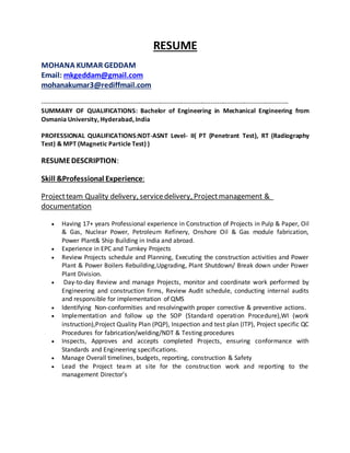 RESUME
MOHANA KUMAR GEDDAM
Email: mkgeddam@gmail.com
mohanakumar3@rediffmail.com
---------------------------------------------------------------------------------------------------------------------
SUMMARY OF QUALIFICATIONS: Bachelor of Engineering in Mechanical Engineering from
Osmania University, Hyderabad, India
PROFESSIONAL QUALIFICATIONS:NDT-ASNT Level- II( PT (Penetrant Test), RT (Radiography
Test) & MPT (Magnetic Particle Test) )
RESUMEDESCRIPTION:
Skill &Professional Experience:
Projectteam Quality delivery, servicedelivery, Projectmanagement &
documentation
 Having 17+ years Professional experience in Construction of Projects in Pulp & Paper, Oil
& Gas, Nuclear Power, Petroleum Refinery, Onshore Oil & Gas module fabrication,
Power Plant& Ship Building in India and abroad.
 Experience in EPC and Turnkey Projects
 Review Projects schedule and Planning, Executing the construction activities and Power
Plant & Power Boilers Rebuilding,Upgrading, Plant Shutdown/ Break down under Power
Plant Division.
 Day-to-day Review and manage Projects, monitor and coordinate work performed by
Engineering and construction firms, Review Audit schedule, conducting internal audits
and responsible for implementation of QMS
 Identifying Non-conformities and resolvingwith proper corrective & preventive actions.
 Implementation and follow up the SOP (Standard operation Procedure),WI (work
instruction),Project Quality Plan (PQP), Inspection and test plan (ITP), Project specific QC
Procedures for fabrication/welding/NDT & Testing procedures
 Inspects, Approves and accepts completed Projects, ensuring conformance with
Standards and Engineering specifications.
 Manage Overall timelines, budgets, reporting, construction & Safety
 Lead the Project team at site for the construction work and reporting to the
management Director’s
 