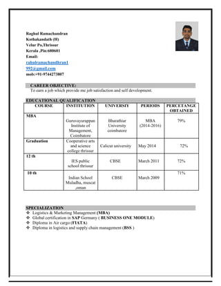 Raghul Ramachandran
Kothakandath (H)
Velur Po,Thrissur
Kerala ,Pin:680601
Email:
rahulramachandhran1
992@gmail.com
mob:+91-9744273807
CAREER OBJECTIVE:
To earn a job which provide me job satisfaction and self development.
EDUCATIONAL QUALIFICATION
COURSE INSTITUTION UNIVERSIY PERIODS PERCETANGE
OBTAINED
MBA
Guruvayurappan Bharathiar MBA 79%
Institute of University (2014-2016)
Management, coimbatore
Coimbatore
Graduation Cooperative arts
and science Calicut university May 2014 72%
college thrissur
12 th
IES public CBSE March 2011 72%
school thrissur
10 th 71%
Indian School CBSE March 2009
Muladha, muscat
,oman
SPECIALIZATION
 Logistics & Marketing Management (MBA) 
 Global certification in SAP Germany ( BUSINESS ONE MODULE) 
 Diploma in Air cargo (FIATA)
 Diploma in logistics and supply chain management (BSS )
 