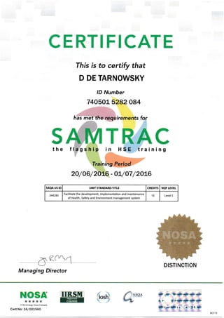 CERTIFICATE
This is to certify that
D DE TARNOWSKY
lD Number
740501. 5282 084
irements for
sthe
,TKryY7
Managing Director
2O/O6/2OL6 - O1"/O7 /2Oa6
SAQA US ID UNIT STANDARDTITLE CREDITS NQF LEVEL
244283
Facilitate the development, implementation and maintenance
of Health, Safety and Environment management system
10 Level 5
DISTINCTION
f snqn
t-r.-NOSA*****
A MtcRouzgu cmup Company
Cert No: 161001560
%'tqt
Tin H SE training
-@ .*+ '+F-.F -iF- -+. *L
{;. *lr{.i}'-<{!F-.S*-.{ctF
*>-+-c>4E ,,a--{> {F
BCT13
 