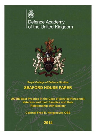 UK-US Best Practice in the Care of Service Personnel,
Veterans and their Families and their
Relationship with Society
Colonel Fred E. Hargreaves OBE
Royal College of Defence Studies
SEAFORD HOUSE PAPER
2014
 