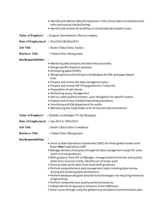  Identify and address data discrepancies in the clinical data via computerized
edits and manual checks/listings.
 Identify and resolve all workflow or clinical data discrepant issues.
Name of Employer : Syngene International-a Biocon company
Date of Employment : 3Nov2014 till 04Jun2015
Job Title : Senior Clinical Data Analyst
Business Title : Clinical Data Management
Key Responsibilities :
 Mentoring data analysts and data entry associates
 Designing CRFs based on protocol
 Annotating paper/eCRFS
 Designing front end and back end database for EDC and paper based
trials
 Prepare and review the data management plan
 Prepare and review CRF filling guidelines if required
 Preparation of edit checks
 Performing query management
 Acts as a data quality reviewer, upon delegation for specific studies
 Prepare and review standard operating procedures
 Interfacing with QA department for audits
 Maintaining the study folder with all relevant documentations
Name of Employer : Quintiles technologies Pvt ltd, Bangalore
Date of Employment : Apr-2014 to 20Oct2014
Job Title : Senior Clinical Data Coordinator
Business Title : Clinical Data Management
Key Responsibilities :
 Serve as Data Operations Coordinator (DOC) for three global studies with
fewer than 5 operations staff
• Manage delivery of projects through full data management study life-cycle
(with minimal guidance).
• With guidance from DTL or Manager, manage project timelines and quality;
determine resource needs; identify out-of scope work.
• Serve as back-up for Data Team Lead (with guidance).
• Perform comprehensive data management tasks including data review,
writing and resolving data clarifications.
• Performdatabase designeractivitiesfortechnologies not requiring extensive
programming.
• Perform comprehensive quality control procedures.
• Independently bring project solutions to the CDMteam.
• Solve issues through using the global issue escalation/communication plan.
 