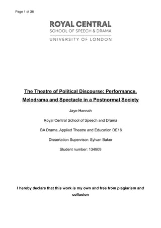 Page of1 36
"""""""
"
"
The Theatre of Political Discourse: Performance,
Melodrama and Spectacle in a Postnormal Society
Jaye Hannah
Royal Central School of Speech and Drama
BA Drama, Applied Theatre and Education DE16
Dissertation Supervisor: Sylvan Baker
Student number: 134909
"
"
"
I hereby declare that this work is my own and free from plagiarism and
collusion
"
 