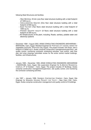 following Steel Structures and facilities;
- RAW MATERIAL STORE (one floor steel structure building with a total footprint
of 1200 sq.m).
- CIRCULARIZATION SHELTER (One floor steel structure building with a total
footprint of 600 sq.m).
- SOAP FACTORY (Two floors steel structure building with a total footprint of
1000 sq.m).
- POWDER INDUSTRY FACILITY (8 floors steel structure building with a total
footprint of 200 sq.m).
- All infrastructures of the plant, including; Roads, sanitary, potable water and
electricity systems
 December 1999 – August 2002, ARAB CONSULTING ENGINEERS (MOHARRAM –
BAKHOUM), Cairo, Egypt; Resident Engineer for PORTSAID CITY CENTRAL MARKET for
vegetables and fruits, (PORTSAID City, Egypt). The project includes 150 shops, with a
footprint of 30000 sq.m. Duties comprise construction management/supervision, site
quality control, monitoring contractor scheduling activities, cost control, cash flow
plan and shop drawings submittals review for the entire central market buildings,
facilities, and infrastructures.
 January 1998 – December 1999, ARAB CONSULTING ENGINEERS (MOHARRAM
– BAKHOUM), Cairo, Egypt; Site supervision Engineer for EL-BOSTAN RESIDENTIAL
COMPLEX, 6th
of October – Cairo, Egypt. The project includes 37 Buildings. Duties
comprise construction management/supervision, site quality control, and monitoring
the contractor scheduling activities.
 July 1997 – January 1998, SHEMEKO CONTRACTING COMPANY, Cairo, Egypt; Site
Engineer for MOBAREK HOUSING PROJECT FOR YOUTH – New Cairo City– Cairo,
Egypt. Duties comprise construction management and quality control of 6 buildings.
3
 