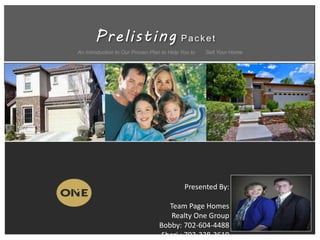 Prelisting Pac k et
An Introduction to Our Proven Plan to Help You to Sell Your Home
Presented By:
Team Page Homes
Realty One Group
Bobby: 702-604-4488
Sheri : 702-338-3619
 