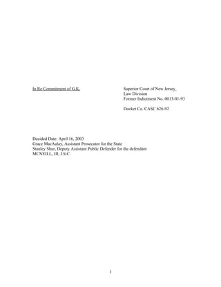 In Re Commitment of G.K. Superior Court of New Jersey
Law Division
Former Indictment No. 0013-01-93
Docket Co. CASC 626-92
Decided Date: April 16, 2003
Grace MacAulay, Assistant Prosecutor for the State
Stanley Shur, Deputy Assistant Public Defender for the defendant
MCNEILL, III, J.S.C.
1
 