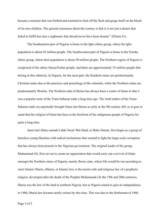 became a monster that was birthed and nurtured to feed off the flesh and gorge itself on the blood
of its own children. The general consensus about the country is that it is not just a dream that
failed to fulfill but also a nightmare that should never have been dreamt.” (Ebiem 61).
The Southeastern part of Nigeria is home to the Igbo ethnic group, where the Igbo
population is about 65 million people. The Southwestern part of Nigeria is home to the Yoruba
ethnic group, where their population is about 50 million people. The Northern region of Nigeria is
comprised of the ethnic Hausa/Fulani people, and there are approximately 55 million people that
belong to this ethnicity. In Nigeria, for the most part, the Southern states are predominantly
Christian states due to the practices and preachings of the colonials, while the Northern states are
predominantly Muslim. The Northern state of Borno has always been a center of Islam in that it
was a popular route of the Trans-Saharan trade a long time ago. The Arab traders of the Trans-
Saharan trade era reportedly brought Islam into Borno as early as the 9th century AD, so it goes to
stand that the religion of Islam has been at the forefront of the indigenous people of Nigeria for
quite a long time.
Jama’atul Ahlus-sunnah Lidda’Awati Wal Jihad, or Boko Haram, first began as a group of
harmless young Muslims with radical inclinations that wanted to fight the large-scale corruption
that has always been present in the Nigerian government. The original leader of the group,
Muhammad Ali, first set out to create an organization that would carry out a revival of Islam
amongst the Northern states of Nigeria, mainly Borno state, where life would be run according to
strict Islamic Sharia. (Sharia, or Islamic law, is the moral code and religious law of a prophetic
religion, developed after the death of the Prophet Mohammad.) In the 19th and 20th centuries,
Sharia was the law of the land in northern Nigeria, but as Nigeria aimed to gain its independence
in 1960, Sharia law became nearly extinct by this time. This was due to the Settlement of 1960.
Page ! of !3 5
 
