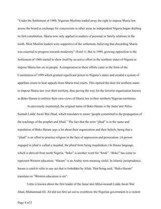 “Under the Settlement of 1960, Nigerian Muslims traded away the right to impose Sharia law
across the board in exchange for concessions in other areas as independent Nigeria began drafting
its first constitution. Sharia now only applied in matters of personal or family relations in the
north. Most Muslim leaders were supportive of the settlement, believing that discarding Sharia
was essential to progress towards modernity” (Ford 1). But in 1999, growing opposition to the
Settlement of 1960 started to show itself by an active effort in the northern states of Nigeria to
impose Sharia law on its people. A compromise to these efforts came in the form of the
Constitution of 1999 which granted significant power to Nigeria’s states and created a system of
appellate courts to hear appeals from Sharia trial courts. This opened the door for northern states
to impose Sharia law over their territory, thus paving the way for the terrorist organization known
as Boko Haram to enforce their own views of Sharia law in their northern Nigerian territories.
As previously mentioned, the original name of Boko Haram is the Jama’atul Ahlus-
Sunnah Lidda’Awati Wal Jihad, which translates to mean “people committed to the propagation of
the teachings of the prophet and Jihad.” The fact that the term “jihad” is in the name and
translation of Boko Haram says a lot about their organization and their beliefs, being that a
“jihad” is an effort to practice religion in the face of oppression and persecution. (A person
engaged in jihad is called a mujahid, the plural form being mujahideen.) In Hausa language,
which is derived from north Nigeria, “boko” is another word for “book”. “Boko” has come to
represent Western education. “Haram” is an Arabic term meaning sinful. In Islamic jurisprudence,
haram is used to refer to any act that is forbidden by Allah. That being said, “Boko Haram”
translates to “Western education is sin”.
Little is known about the first leader of the Jama’atul Ahlus-sunnah Lidda Awati Wal
Jihad, Muhammad Ali. Ali did not first set out to overthrow the Nigerian government in a violent
Page ! of !4 5
 
