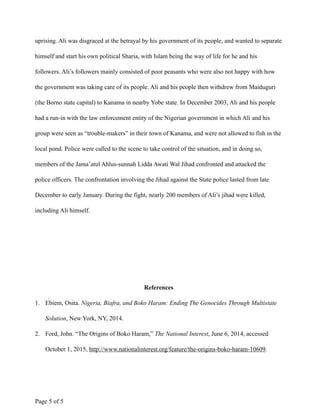 uprising. Ali was disgraced at the betrayal by his government of its people, and wanted to separate
himself and start his own political Sharia, with Islam being the way of life for he and his
followers. Ali’s followers mainly consisted of poor peasants who were also not happy with how
the government was taking care of its people. Ali and his people then withdrew from Maiduguri
(the Borno state capital) to Kanama in nearby Yobe state. In December 2003, Ali and his people
had a run-in with the law enforcement entity of the Nigerian government in which Ali and his
group were seen as “trouble-makers” in their town of Kanama, and were not allowed to fish in the
local pond. Police were called to the scene to take control of the situation, and in doing so,
members of the Jama’atul Ahlus-sunnah Lidda Awati Wal Jihad confronted and attacked the
police officers. The confrontation involving the Jihad against the State police lasted from late
December to early January. During the fight, nearly 200 members of Ali’s jihad were killed,
including Ali himself.
!
!
!
!
References
1. Ebiem, Osita. Nigeria, Biafra, and Boko Haram: Ending The Genocides Through Multistate
Solution, New York, NY, 2014.
2. Ford, John. “The Origins of Boko Haram,” The National Interest, June 6, 2014, accessed
October 1, 2015, http://www.nationalinterest.org/feature/the-origins-boko-haram-10609.
Page ! of !5 5
 