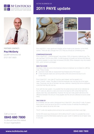 ACTIvE BusInEss 09


                              2011 PAYE update




partner ContaCt:              From April 2011, many significant changes will be made to the operation of the PAYE
                              system. There are also changes from 2012 that you should be considering now.
Paul McGerty
paul@mclintocks.net           Compensation rate
                              From 6 April 2011, ‘small employers’ may reclaim 103% of statutory maternity pay. The
0151 647 9581                 rate had been 104.5% since 2002. A small employer is broadly one whose total national
                              insurance payable in a year does not exceed £45,000. Other employers may only reclaim
                              92%, which remains unchanged.

                              new tax Code
                              At present, there are some circumstances where an employee can be liable for a BR tax
                              code. These include:
                              • payments made after an employment has finished and a P45 issued
                              • a new employee starts and cannot provide a P45 and cannot tick box A or B
                                  on the P46.

                              From 6 April 2011, tax code 0T must be used instead, and be applied on a
                              week 1/month 1 basis. The affect is that the employee may now pay tax at the higher
                              rates. Previously only tax at the basic rate was collected, meaning that some employees
                              could find that they still owe tax.

                              Even with the new system, it is possible that the whole amount will not be collected as
                              the 0T code can allow for a slice of income to be taxed at 20% when that band has
                              already been fully used elsewhere. However, the new tax code system will reduce the
                              difference between the amount of tax payable and the amount collected at source under
                              PAYE.

                              tax Code d1
                              A completely new tax code is introduced from 6 April 2011, this is the D1 code. It means
                              that a person must pay tax at the 50% on all their income. It matches the existing D0
                              code that collects tax at the 40% rate.

                              The D1 code only applies where someone has a second income that is very high.

Call us now on                As the 50% band was introduced in 2010 without the D1 code, it is possible that some
                              employees could find themselves paying two years’ worth of additional tax at higher rates
0845 680 7800                 in one year.
to discuss how this relates
to your organisation.



 www.mclintocks.net                                                                       0845 680 7800
 