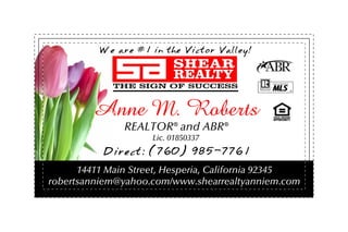 We are #1 in the Victor Valley!




        Anne M. Roberts
               REALTOR® and ABR®
                     Lic. 01850337
          Direct: (760) 985-7761
      14411 Main Street, Hesperia, California 92345
robertsanniem@yahoo.com/www.shearrealtyanniem.com
 