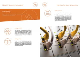 ip integration | www.ipintegration.com Page 25
Network Services: Networking
With today’s ever increasing amount of traffic it is
crucial that your network performs the way you need
it to. Our Intelligent WAN solutions offer you ultimate
visibility of how your network is running, enabling you
to control and prioritise traffic, optimise bandwidth and
accelerate performance.
As well as offering the installation, support and
maintenance of LAN, WLAN and security devices across
multiple vendors, our Intelligent LAN solutions ensure
your network is optimised with perceptive insight into
performance and utilisation.
Intelligent WAN
Intelligent LAN
Networking
Optimise your network’s performance with the latest WAN, LAN and
Wireless solutions from leading vendors.
Wi-Fi is simply a must have for today’s businesses, to
provide your workforce and customers’ efficiency, ease-
of-use and a reliable connection. Moreover, as Wireless
LANs (WLANs) are increasingly used to deliver primary
enterprise network access, the stakes have never been
higher. We understand that you cannot tolerate break-
ins, slow-downs or outages and have the capabilities to
deliver a best of breed wireless solution.
Intelligent Wi-Fi
Network Services: Networking
 