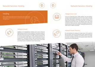 ip integration | www.ipintegration.com Page 27
Network Services: Hosting
Intelligent (or non-geographical) numbering can be used to help you
differentiate your business from the competition. A memorable number can
helpmakeiteasierforyourcustomersandsupplierstocontactyou,increasing
the volume of inbound enquiries. For smaller, single-site businesses, use
of a non-geographic number (NGN) can create the impression that your
company has a nationwide presence. NGNs provide greater business
efficiency, resilience, flexibility and better Customer Service, from simple
call routing through to comprehensive Contact Centre services.
Intelligent Inbound
Hosting
There’s a distinct lack of clarity around Cloud solutions. We cut through that
by providing the solution that’s best for your business across private, public
and hybrid Cloud.
Network Services: Hosting
For some businesses the simplicity of a single contract, that includes all
their call minutes, phone lines and the phone system, makes both financial
and operational sense. IP Integration can provide all of this as one simple
to consume, cost effective and end-to-end supported solution; which even
includes fixed and mobile integration.
In the era of Big Data and the mobile workforce, how your business
manages its data and applications has become mission critical. Increasingly
this means rationalisation, centralisation and enhanced resilience. All of
which are best provided for out of a Data Centre and, in our opinion, an
independent specialist Data Centre. Our Networks experts have carried
out extensive market assessment, resulting in IP Integration selecting well
priced yet premium Data Centre providers, simplifying this decision for you,
either as part of a WAN or stand alone.
Intelligent Hosted Telephony
Intelligent Data Centre
 