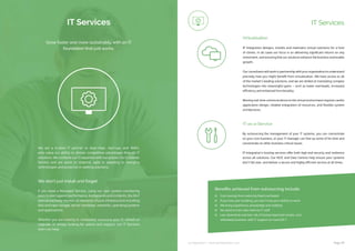 ip integration | www.ipintegration.com Page 29
IT Services
We are a trusted IT partner to blue-chips, start-ups and SMEs,
who value our ability to deliver competitive advantages through IT
solutions. We combine our IT expertise with our passion for Customer
Service and are quick to respond, agile in adapting to changing
technologies and proactive in seeking solutions.
We don’t just install and forget
If you need a Managed Service, using our own system monitoring
toolstoalertagainstperformance,bottlenecksandincidents,the24×7
team proactively monitor all elements of your infrastructure including
disk and tape storage, server hardware, networks, operating systems
and applications. 
Whether you are looking to completely outsource your IT, refresh or
upgrade, or simply looking for advice and support, our IT Services
team can help.
Grow faster and more sustainably, with an IT
foundation that just works.
IT Services
IP Integration designs, installs and maintains virtual solutions for a host
of clients. In all cases our focus is on delivering significant returns on any
investment, and ensuring that our solutions enhance the business and enable
growth.
Our consultants will work in partnership with your organisation to understand
precisely how you might benefit from virtualisation. We have access to all
of the market’s leading solutions, and we are skilled at translating complex
technologies into meaningful gains – such as lower overheads, increased
efficiency and enhanced functionality.
Moving real-time communications to the virtual environment requires careful
application design, reliable integration of resources, and flexible system
architectures.
Virtualisation
IT-as-a-Service
By outsourcing the management of your IT systems, you can concentrate
on your core business, or your IT manager can free up some of his time and
concentrate on other business critical issues.
IP Integration’s hosting services offer both high end security and resilience
across all solutions. Our NOC and Data Centres help ensure your systems
don’t fall over, and deliver a secure and highly efficient service at all times.
Cost savings from red­ucing fixed overheads
If you lose your building, you don’t lose your ability to work
We bring experience, knowledge and st­ability
No need to train new internal IT staf­f
Less downtime and less risk of losin­g important emails, and
ultimately business, with IT support on hand 24/7
Benefits achieved from outsourcing include:
 