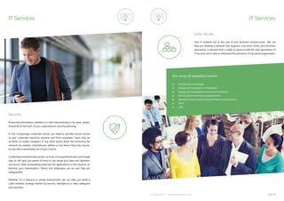 ip integration | www.ipintegration.com Page 31
IT Services
Protecting information, whether it is held electronically or by other means,
should be at the heart of your organisation’s security planning.
In this increasingly connected world, you need to provide secure access
to your corporate resources anytime and from anywhere. Users may be
at home, on public transport or any other public place and accessing the
network via mobiles, smartphones, tablets or any device they may choose.
Access that is potentially out of your control.
Combining comprehensive access controls, strong authentication and single
sign-on will give you peace of mind so you know your data and identities
are secure. With outstanding protection for applications in the Cloud or on
premise, your shareholders, clients and employees can be sure they are
safeguarded.
Whether it’s a physical or virtual environment, we can help you build a
cyber-resilient strategy fuelled by security intelligence to help safeguard
your business.
Security
Your IT network sits at the core of your business infrastructure. We can
help you develop a network that supports, and never slows, your business
operations, a network that is ready to perform with the next generation of
IT services and is able to withstand the pressures of a growing organisation.
LAN/WLAN
Architecture and design
Design and installation of hardware
Supply and management of network software
Security and vulnerability assessments
Network health checks and performance assessments
Wi-Fi
LAN
Our array of expertise covers:
IT Services
 