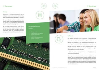 ip integration | www.ipintegration.com Page 33
IT Services
IP Integration is perfectly placed to help you get the
backup and storage environment that you need today,
whilst future-proofing your organisation for tomorrow.
Our team will take the time to understand your
business needs, propose storage solutions that help
you overcome your current challenges whilst remaining
ready for whatever the future might hold.
We can specify, supply and maintain leading storage
solutions, and because we’re not tied to one vendor we
can offer you the best market offerings to match your
unique needs, taking into account factors including
latency, security, footprint, budget and performance.
Storage
IT Services
Your software applications are your IT investment, so getting them right
dictates your business’ competitiveness, efficiency and reliability.
We have huge experience in both implementation and supporting our
clients’ key software; from desktop to enterprise business applications.
We offer our services, whether your need is helping decide on a new
application, getting the best out of existing software or just improving on
the manageability of what you have today.
In addition, we can ensure licensing compliance and advise on best practice
for minimising licensing costs.
Delivering a modern software system requires more than just development
expertise - you often need to think about firewalls, databases and system
security. IP Integration has an in-house software development and systems
engineering team, with full Microsoft, VMware and thin client expertise.
Having all these skills in one team eliminates the communication problems
that can occur when multiple companies are involved - and gives us a wider
view of possible solutions.
Software
Storage audits
Implementation and upgrades
Storage virtualisation
SSD and flash
Back-up, recovery and archive
Storage-as-a-Service
Our storage services
include:
 