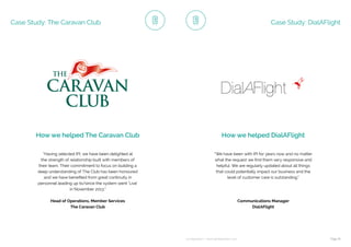 ip integration | www.ipintegration.com Page 41
Case Study: The Caravan Club
How we helped The Caravan Club
“Having selected IPI, we have been delighted at
the strength of relationship built with members of
their team. Their commitment to focus on building a
deep understanding of The Club has been honoured
and we have benefited from great continuity in
personnel leading up to/since the system went ‘Live’
in November 2013.”
Head of Operations, Member Services
The Caravan Club
Case Study: DialAFlight
How we helped DialAFlight
Communications Manager
DialAFlight
“We have been with IPI for years now and no matter
what the request we find them very responsive and
helpful. We are regularly updated about all things
that could potentially impact our business and the
level of customer care is outstanding.”
 