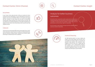 ip integration | www.ipintegration.com Page 13
Contact Centre: Omni-Channel
ToensureyouaremaximisingtheeffectivenessofeveryagentinyourContact
Centre, we provide a range of solutions to enable you to boost productivity,
sales and collections utilising Preview, Progressive and Predictive dialler
technology, all underpinned by Ofcom compliance.
Is your Contact Centre ready and able to offer your customers the choice
of interactions they’re demanding, or are you still working out how best to
integrate social into your workflows? Today, it’s not enough to just engage
with your customers on social media, you also need to be proactively
scanning what’s being said about you to head off issues at the pass. We
can enable you to successfully integrate your social media management and
analytics into the Contact Centre and provide you with a proactive and fully
integrated solution.
Outbound
Social Media
Contact Centre: Insight
Analysis for better business
outcomes
We would all like a crystal ball to predict exactly what our customers are
thinking and what their next move may be, but the only way to be as prepared
as possible is to have the right tools available to analyse their current and
past behaviour, and see how your agents are responding.
We can provide you with solutions that give you that invaluable insight to
ensure you remain one step ahead.
Our i360 reporting solution is an easy to deploy and
simple to use tool that enables each and every call to
be classified and essential insight to be collected and
presented using powerful, clear dashboard views.
Triggered at the end of each call, it rapidly steps the
agent through a set of context-sensitive questions,
via a desktop pop-up script, that not only captures
information regarding the nature of the call, but also
measures how effectively the call was handled.
Dashboard Reporting
 