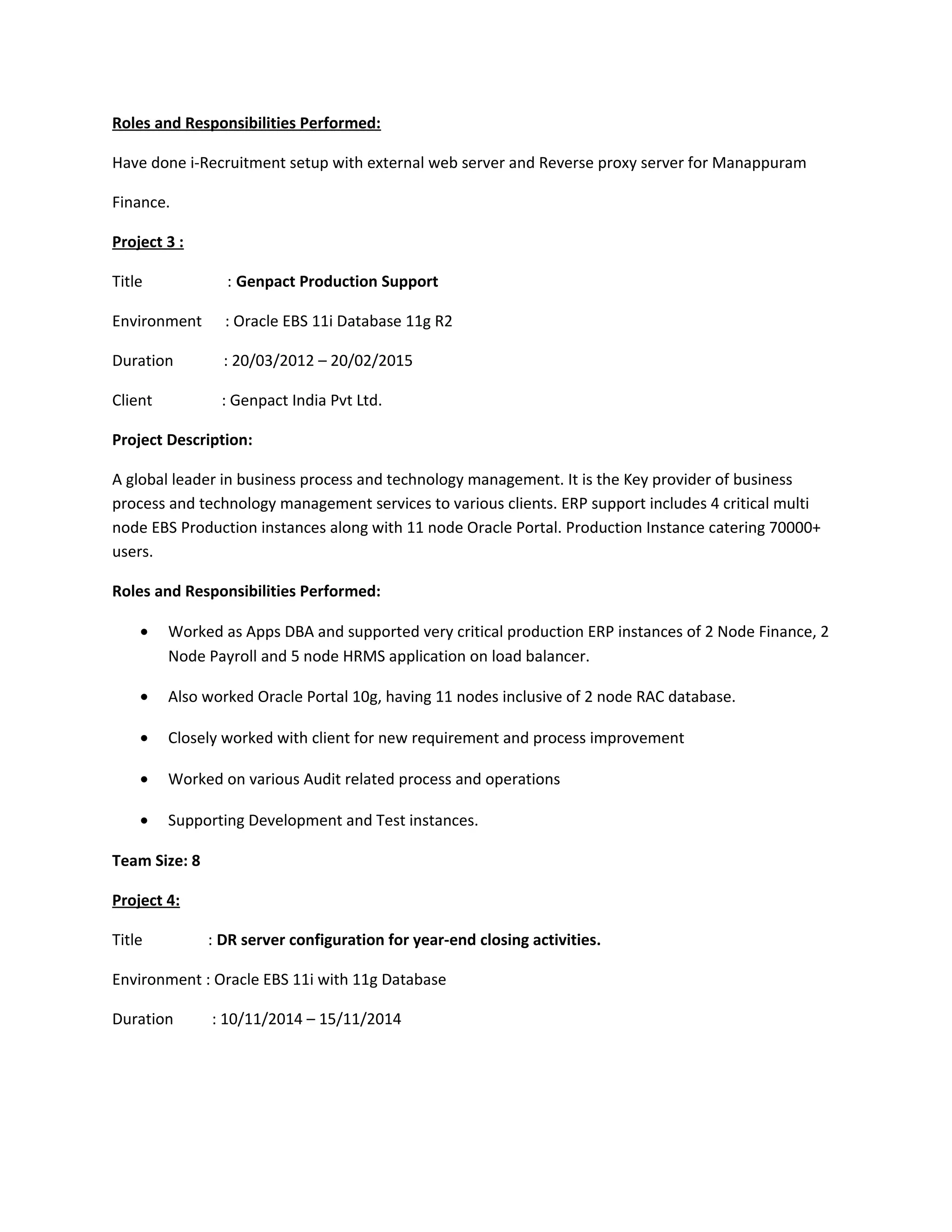 Roles and Responsibilities Performed:
Have done i-Recruitment setup with external web server and Reverse proxy server for Manappuram
Finance.
Project 3 :
Title : Genpact Production Support
Environment : Oracle EBS 11i Database 11g R2
Duration : 20/03/2012 – 20/02/2015
Client : Genpact India Pvt Ltd.
Project Description:
A global leader in business process and technology management. It is the Key provider of business
process and technology management services to various clients. ERP support includes 4 critical multi
node EBS Production instances along with 11 node Oracle Portal. Production Instance catering 70000+
users.
Roles and Responsibilities Performed:
• Worked as Apps DBA and supported very critical production ERP instances of 2 Node Finance, 2
Node Payroll and 5 node HRMS application on load balancer.
• Also worked Oracle Portal 10g, having 11 nodes inclusive of 2 node RAC database.
• Closely worked with client for new requirement and process improvement
• Worked on various Audit related process and operations
• Supporting Development and Test instances.
Team Size: 8
Project 4:
Title : DR server configuration for year-end closing activities.
Environment : Oracle EBS 11i with 11g Database
Duration : 10/11/2014 – 15/11/2014
 