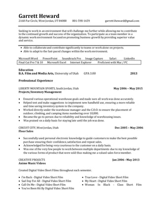 Garrett Heward
2168 Par Circle, West Jordan, UT84088 801-598-1659 garrett1heward@gmail.com
Seeking to workin an environment that will challenge me further while allowing me to contribute
to the continued growth and success of the organization. To participate as a team member in a
dynamic workenvironment focusedon promoting business growth by providing superior value
and service.
 Able to collaborateand contribute significantly to teams or workalone on projects.
 Able to adapt to the fast-paced changes within the workenvironment.
MicrosoftWord PowerPoint Soundtrack Pro Image Capture Safari LinkedIn
Final Cut Pro 7 & 10 Microsoft Excel Internet Explorer Proficient with Mac / PC
Education
B.A. Film and Media Arts, University of Utah GPA 3.00 2013
Professional Experience
LIBERTY MOUNTAIN SPORTS, South Jordan, Utah May 2006 – May 2015
Projects/Inventory Management
 Ensured various operational warehouse goals and made sure all workwas done accurately.
 Helped test and make suggestions to implement new handheld use, ensuring a more reliable
and time saving inventory system in the company.
 Worked directly under the warehouse manager and the C.O.O. to ensure the placement of
outdoor, climbing, and camping items numbering over 10,000.
 Became the go-to person due to reliability and knowledge of warehousing issues.
 Was praised on a daily basis for staying late until the job was done.
CIRCUIT CITY,West Jordan, Utah Dec 2005 – May 2006
FloorSales
 Successfully used personal electronic knowledge to guide customers to make the best possible
purchase ensuring their confidence,satisfaction and repeat sales.
 Acknowledged forbeing very courteous to the customer on a daily basis.
 Was one of the very few people to workbetween multiple departments due to my knowledge of
the various forms of product that were sold thus making me a valued sales forcemember.
CREATIVE PROJECTS Jan 2006 - May 2013
Anime Music Videos
Created Digital Video Short Films throughout each semester.
 I’m Back - Digital Video Short Film
 Sad Day For All - Digital Video Short Film
 Call On Me - Digital Video Short Film
 You’ve Been Hit By Digital Video Short Film
 True Love - Digital Video Short Film
 My Heart - Digital Video Short Film
 Woman In Black - Class Short Film
 