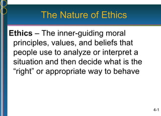 The Nature of Ethics
Ethics – The inner-guiding moral
 principles, values, and beliefs that
 people use to analyze or interpret a
 situation and then decide what is the
 “right” or appropriate way to behave



                                         4-1
 