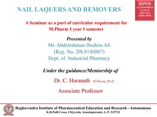 RIPER
AUTONOMOUS
NAAC &
NBA (UG)
SIRO- DSIR
Raghavendra Institute of Pharmaceutical Education and Research - Autonomous
K.R.Palli Cross, Chiyyedu, Anantapuramu, A. P- 515721 1
A Seminar as a part of curricular requirement for
M.Pharm I year I semester
NAIL LAQUERS AND REMOVERS
Presented by
Mr. Abdelrahman Ibrahim Ali
(Reg. No. 20L81S0807)
Dept. of. Industrial Pharmacy
Under the guidance/Mentorship of
Dr. C. Haranath M.Pharm, Ph.D.
Associate Professor
 