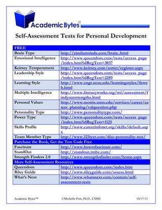 Self-Assessment Tests for Personal Development
FREE
Brain Type
Emotional Intelligence

http://similarminds.com/brain..html
http://www.queendom.com/tests/access_page
/index.htm?idRegTest=3037
Keirsey Temperament
http://www.keirsey.com/sorter/register.aspx
Leadership Style
http://www.queendom.com/tests/access_page
/index.htm?idRegTest=2289
Learning Style
http://www.engr.ncsu.edu/learningstyles/ilswe
b.html
Multiple Intelligence
http://www.literacyworks.org/mi/assessment/f
indyourstrengths.html
Personal Values
http://www.morris.umn.edu/services/career/ca
reer_planning/valquestion.php
Personality Type
http://www.personalitytype.com/
Power Type
http://www.queendom.com/tests/access_page
/index.htm?idRegTest=1125
Skills Profile
http://www.careerinfonet.org/skills/default.asp
x
Team Member Type
http://www.123test.com/disc-personality-test/
Purchase the Book, Get the Test Code Free
Fascinate
http://www.howtofascinate.com/
StandOut
http://standout.tmbc.com/
Strength Finders 2.0
http://www.strengthsfinder.com/home.aspx
More Self-Assessment Resources
Queendom
http://www.queendom.com/index.htm
Riley Guide
http://www.rileyguide.com/assess.html
What’s Next
http://www.whatsnext.com/content/selfassessment-tests

Academic Bytes™

©Michelle Post, Ph.D., CSMS

10/17/13

 