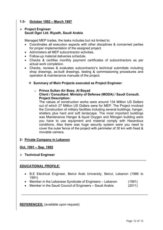 Page 12 of 12
1.5- October 1992 – March 1997
 Project Engineer
Saudi Oger Ltd. Riyadh, Saudi Arabia
Managed MEP trades, the tasks includes but not limited to:
• Coordinates all execution aspects with other disciplines & concerned parties
for proper implementation of the assigned project.
• Administers all MEP subcontractor activities.
• Follow-up material deliveries schedule.
• Checks & certifies monthly payment certificates of subcontractors as per
actual work completion.
• Checks, reviews & evaluates subcontractor’s technical submittals including
shop drawings, as-built drawings, testing & commissioning procedures and
operation & maintenance manuals of the project.
 Summary of Main Projects executed as Project Engineer:
o Prince Sultan Air Base, Al Bayad
Client / Consultant: Ministry of Defense (MODA) / Saudi Consult.
Project Description:
The values of construction works were around 134 Million US Dollars
out of which 27 Million US Dollars were for MEP. The Project involved
the Construction of military facilities including several buildings, hanger,
shelters plus hard and soft landscape. The most important buildings
was Maintenance Hanger & liquid Oxygen and Nitrogen building were
you have to use equipment and material comply with Hazardous
conditions, Also there was huge security system were you need to
cover the outer fence of the project with perimeter of 30 km with fixed &
movable camera.
2- Private Company in Lebanon
Oct. 1991 – Sep. 1992
 Technical Engineer
EDUCATIONAL PROFILE:
• B.E Electrical Engineer, Beirut Arab University, Beirut, Lebanon (1986 to
1991)
• Member in the Lebanese Syndicate of Engineers – Lebanon (1991)
• Member in the Saudi Council of Engineers – Saudi Arabia (2011)
REFERENCES: (available upon request)
 