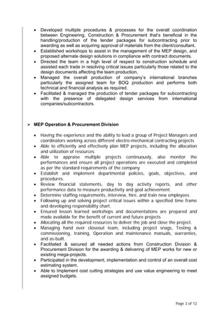 Page 3 of 12
• Developed multiple procedures & processes for the overall coordination
between Engineering, Construction & Procurement that’s beneficial in the
handling/production of the tender packages for subcontracting prior to
awarding as well as acquiring approval of materials from the client/consultant.
• Established workshops to assist in the management of the MEP design, and
proposed alternate design solutions in compliance with contract documents.
• Directed the team in a high level of respect to construction schedule and
assisted each trade in resolving critical issues particularly those related to the
design documents affecting the team production.
• Managed the overall production of company’s international branches
particularly the assigned team for BOQ production and performs both
technical and financial analysis as required.
• Facilitated & managed the production of tender packages for subcontracting
with the presence of delegated design services from international
companies/subcontractors.
 MEP Operation & Procurement Division
• Having the experience and the ability to lead a group of Project Managers and
coordinators working across different electro-mechanical contracting projects
• Able to efficiently and effectively plan MEP projects, including the allocation
and utilization of resources
• Able to appraise multiple projects continuously, also monitor the
performances and ensure all project operations are executed and completed
as per the standard requirements of the company
• Establish and implement departmental policies, goals, objectives, and
procedures.
• Review financial statements, day to day activity reports, and other
performance data to measure productivity and goal achievement.
• Determine staffing requirements, interview, hire, and train new employees.
• Following up and solving project critical issues within a specified time frame
and developing responsibility chart.
• Ensured lesson learned workshops and documentations are prepared and
made available for the benefit of current and future projects
• Allocating all the required resources to deliver the job and close the project.
• Managing hand over closeout team, including project snags, Testing &
commissioning, training, Operation and maintenance manuals, warranties,
and as-built.
• Facilitated & secured all needed actions from Construction Division &
Procurement Division for the awarding & delivering of MEP works for new or
existing mega-projects.
• Participated in the development, implementation and control of an overall cost
estimating system.
• Able to Implement cost cutting strategies and use value engineering to meet
assigned budgets.
 