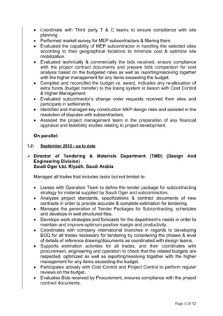 Page 5 of 12
• Coordinate with Third party T & C teams to ensure compliance with site
planning.
• Performed market survey for MEP subcontractors & filtering them.
• Evaluated the capability of MEP subcontractor in handling the selected sites
according to their geographical locations to minimize cost & optimize site
mobilization.
• Evaluated technically & commercially the bids received, ensure compliance
with the project contract documents and prepare bids comparison for cost
analysis based on the budgeted rates as well as reporting/resolving together
with the higher management for any items exceeding the budget.
• Compiled and reconciled the budget vs. award, indicates any re-allocation of
extra funds (budget transfer) to the losing system in liaison with Cost Control
& Higher Management.
• Evaluated subcontractor’s change order requests received from sites and
participate in settlements.
• Identified and managed key construction MEP design risks and assisted in the
resolution of disputes with subcontractors.
• Assisted the project management team in the preparation of any financial
appraisal and feasibility studies relating to project development.
On parallel:
1.2- September 2012 - up to date
 Director of Tendering & Materials Department (TMD) (Design And
Engineering Division)
Saudi Oger Ltd. Riyadh, Saudi Arabia
Managed all trades that includes tasks but not limited to:
• Liaises with Operation Team to define the tender package for subcontracting
strategy for material supplied by Saudi Oger and subcontractors.
• Analyzes project standards, specifications & contract documents of new
contracts in order to provide accurate & complete estimation for tendering.
• Manages the generation of Tender Packages for Subcontracting, schedules
and develops in well structured files.
• Develops work strategies and forecasts for the department’s needs in order to
maintain and improve optimum positive margin and productivity.
• Coordinates with company international branches in regards to developing
BOQ for all trades necessary for tendering by considering the phases & level
of details of reference drawing/documents as coordinated with design teams.
• Supports estimation activities for all trades, and then coordinates with
procurement, engineering and operation to check that the related budgets are
respected, optimized as well as reporting/resolving together with the higher
management for any items exceeding the budget.
• Participates actively with Cost Control and Project Control to perform regular
reviews on the budget.
• Evaluates Bids received by Procurement, ensures compliance with the project
contract documents.
 