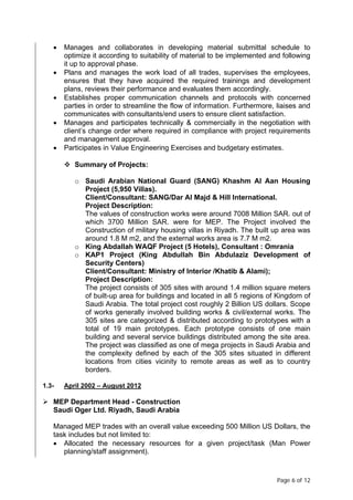 Page 6 of 12
• Manages and collaborates in developing material submittal schedule to
optimize it according to suitability of material to be implemented and following
it up to approval phase.
• Plans and manages the work load of all trades, supervises the employees,
ensures that they have acquired the required trainings and development
plans, reviews their performance and evaluates them accordingly.
• Establishes proper communication channels and protocols with concerned
parties in order to streamline the flow of information. Furthermore, liaises and
communicates with consultants/end users to ensure client satisfaction.
• Manages and participates technically & commercially in the negotiation with
client’s change order where required in compliance with project requirements
and management approval.
• Participates in Value Engineering Exercises and budgetary estimates.
 Summary of Projects:
o Saudi Arabian National Guard (SANG) Khashm Al Aan Housing
Project (5,950 Villas).
Client/Consultant: SANG/Dar Al Majd & Hill International.
Project Description:
The values of construction works were around 7008 Million SAR. out of
which 3700 Million SAR. were for MEP. The Project involved the
Construction of military housing villas in Riyadh. The built up area was
around 1.8 M m2, and the external works area is 7.7 M m2.
o King Abdallah WAQF Project (5 Hotels), Consultant : Omrania
o KAP1 Project (King Abdullah Bin Abdulaziz Development of
Security Centers)
Client/Consultant: Ministry of Interior /Khatib & Alami);
Project Description:
The project consists of 305 sites with around 1.4 million square meters
of built-up area for buildings and located in all 5 regions of Kingdom of
Saudi Arabia. The total project cost roughly 2 Billion US dollars. Scope
of works generally involved building works & civil/external works. The
305 sites are categorized & distributed according to prototypes with a
total of 19 main prototypes. Each prototype consists of one main
building and several service buildings distributed among the site area.
The project was classified as one of mega projects in Saudi Arabia and
the complexity defined by each of the 305 sites situated in different
locations from cities vicinity to remote areas as well as to country
borders.
1.3- April 2002 – August 2012
 MEP Department Head - Construction
Saudi Oger Ltd. Riyadh, Saudi Arabia
Managed MEP trades with an overall value exceeding 500 Million US Dollars, the
task includes but not limited to:
• Allocated the necessary resources for a given project/task (Man Power
planning/staff assignment).
 
