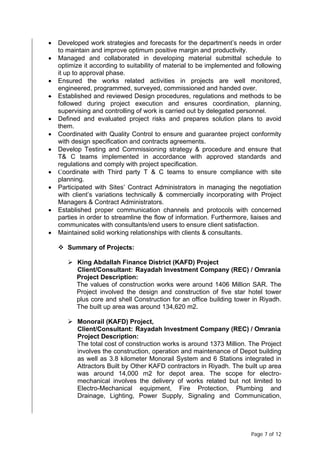 Page 7 of 12
• Developed work strategies and forecasts for the department’s needs in order
to maintain and improve optimum positive margin and productivity.
• Managed and collaborated in developing material submittal schedule to
optimize it according to suitability of material to be implemented and following
it up to approval phase.
• Ensured the works related activities in projects are well monitored,
engineered, programmed, surveyed, commissioned and handed over.
• Established and reviewed Design procedures, regulations and methods to be
followed during project execution and ensures coordination, planning,
supervising and controlling of work is carried out by delegated personnel.
• Defined and evaluated project risks and prepares solution plans to avoid
them.
• Coordinated with Quality Control to ensure and guarantee project conformity
with design specification and contracts agreements.
• Develop Testing and Commissioning strategy & procedure and ensure that
T& C teams implemented in accordance with approved standards and
regulations and comply with project specification.
• Coordinate with Third party T & C teams to ensure compliance with site
planning.
• Participated with Sites’ Contract Administrators in managing the negotiation
with client’s variations technically & commercially incorporating with Project
Managers & Contract Administrators.
• Established proper communication channels and protocols with concerned
parties in order to streamline the flow of information. Furthermore, liaises and
communicates with consultants/end users to ensure client satisfaction.
• Maintained solid working relationships with clients & consultants.
 Summary of Projects:
 King Abdallah Finance District (KAFD) Project
Client/Consultant: Rayadah Investment Company (REC) / Omrania
Project Description:
The values of construction works were around 1406 Million SAR. The
Project involved the design and construction of five star hotel tower
plus core and shell Construction for an office building tower in Riyadh.
The built up area was around 134,620 m2.
 Monorail (KAFD) Project,
Client/Consultant: Rayadah Investment Company (REC) / Omrania
Project Description:
The total cost of construction works is around 1373 Million. The Project
involves the construction, operation and maintenance of Depot building
as well as 3.8 kilometer Monorail System and 6 Stations integrated in
Attractors Built by Other KAFD contractors in Riyadh. The built up area
was around 14,000 m2 for depot area. The scope for electro-
mechanical involves the delivery of works related but not limited to
Electro-Mechanical equipment, Fire Protection, Plumbing and
Drainage, Lighting, Power Supply, Signaling and Communication,
 