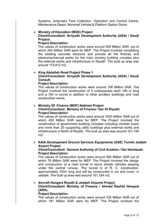 Page 8 of 12
Systems, Automatic Fare Collection, Operation and Control Centre,
Maintenance Depot, Monorail Vehicle & Platform Station Doors.
 Ministry of Education (MOE) Project
Client/Consultant: Arriyadh Development Authority (ADA) / Saudi
Projacs.
Project Description:
The values of construction works were around 509 Million SAR. out of
which 200 Million SAR were for MEP. The Project involved completing
the existing concrete structure and provide all the finishes and
electromechanical works for the main ministry building complex plus
the external works and infrastructure in Riyadh. The built up area was
around 175,812 m2.
 King Abdallah Road Project Phase 1
Client/Consultant: Arriyadh Development Authority (ADA) / Saudi
Consult.
Project Description:
The values of construction works were around 186 Million SAR. The
Project involved the construction of 3 underpasses each 180 m long
and a 700 m tunnel in addition to other ancillary buildings and road
construction works.
 Ministry Of Finance (MOF) Nakheel Project
Client/Consultant: Ministry of Finance / Dar Al Riyadh.
Project Description:
The values of construction works were around 1005 Million SAR out of
which 450 Million SAR were for MEP. The Project involved the
construction of government building Complex including minister tower
and more than 20 supporting utility buildings plus external works and
infrastructure in North of Riyadh. The built up area was around 161,184
m2.
 KAIA Development Ground Services Equipments (GSE) Tunnel Jeddah
Airport Project
Client/Consultant: General Authority of Civil Aviation / Dar Handasah.
Project Description:
The values of construction works were around 260 Million SAR out of
which 78 Million SAR were for MEP. The Project involved the design
and construction of a road tunnel to serve airside vehicles passing
under the central runway. The tunnel is of R. C. construction,
approximately 700m long and will be constructed in cut and cover. in
Jeddah. The built up area was around 161,184 m2.
 Aircraft Hangers Riyadh & Jeddah Airports Project
Client/Consultant: Ministry of Finance / Ahmed Rashid Hmayed
(ARH).
Project Description:
The values of construction works were around 724 Million SAR out of
which 181 Million SAR were for MEP. The Project involved the
 