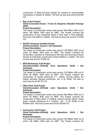 Page 9 of 12
construction of Steel Structure Hangar for airplane to accommodate
royal planes in Riyadh & Jeddah. The built up area was around 65,000
m2.
 Bay La Sun Project
Client /Consultant:Emaar / Turner & Solayman Abdullah Khorayji
(SAK)
Project Description:
The values of construction works were around 494 Million SAR out of
which 148 Million SAR were for MEP. The Project involved the
construction of four residential towers 6 floor high in King Abdullah
Economic City KAEC in Jeddah. The built up area was around 172,000
m2.
 KAUST temporary facilities Project
Client/Consultant: Aramco / Dar Handasah.
Project Description:
The values of construction works were around 179 Million SAR out of
which 53 Million SAR were for MEP. The Project involved the
construction, operation & maintenance Services and sourcing of Saudi
Aramco & Contractor Construction Camp facilities in Jeddah. The built
up area was around 18,000 m2.
 MTD Workshops, KJO Project,
Client/Consultant: Al-Khafji Joint Operations (KJO) / Dar
Handasah.
Project Description:
The values of construction works were around 122 Million SAR out of
which 25 Million SAR were for MEP. The Project involved the
construction of central warehouse # 1, offices, security offices, fire
station, barracks. Mosque workshops…etc. in AL Khafji. The built up
area was around 55,774 m2.
 Office Park, KJO Project
Client/Consultant: Al-Khafji Joint Operations (KJO) / Dar
Handasah.
Project Description:
The values of construction works were around 248 Million SAR out of
which 50 Million SAR were for MEP. The Project involved the
construction of Main office, IT building, internal security offices. Coast
guard, central warehouse # 2, mosque.. Etc. in AL Khafji on the
Arabian Gulf. The built up area was around 90,000 m2
 Community, KJO Project
Client /Consultant:Al-Khafji Joint Operations (KJO) / Dar
Handasah.
Project Description:
The values of construction works were around 519 Million SAR out of
which 156 Million SAR were for MEP. The Project involved the
 