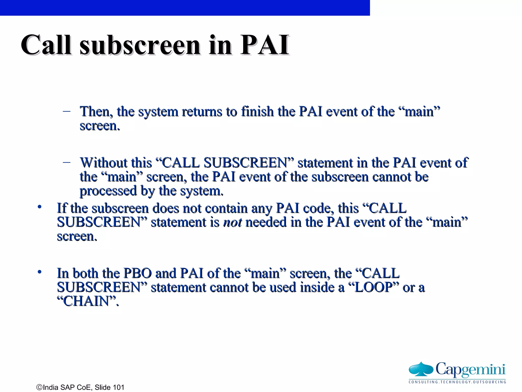 ©India SAP CoE, Slide 101
Call subscreen in PAICall subscreen in PAI
– Then, the system returns to finish the PAI event of the “main”Then, the system returns to finish the PAI event of the “main”
screen.screen.
– Without this “CALL SUBSCREEN” statement in the PAI event ofWithout this “CALL SUBSCREEN” statement in the PAI event of
the “main” screen, the PAI event of the subscreen cannot bethe “main” screen, the PAI event of the subscreen cannot be
processed by the system.processed by the system.
• If the subscreen does not contain any PAI code, this “CALLIf the subscreen does not contain any PAI code, this “CALL
SUBSCREEN” statement isSUBSCREEN” statement is notnot needed in the PAI event of the “main”needed in the PAI event of the “main”
screen.screen.
• In both the PBO and PAI of the “main” screen, the “CALLIn both the PBO and PAI of the “main” screen, the “CALL
SUBSCREEN” statement cannot be used inside a “LOOP” or aSUBSCREEN” statement cannot be used inside a “LOOP” or a
“CHAIN”.“CHAIN”.
 