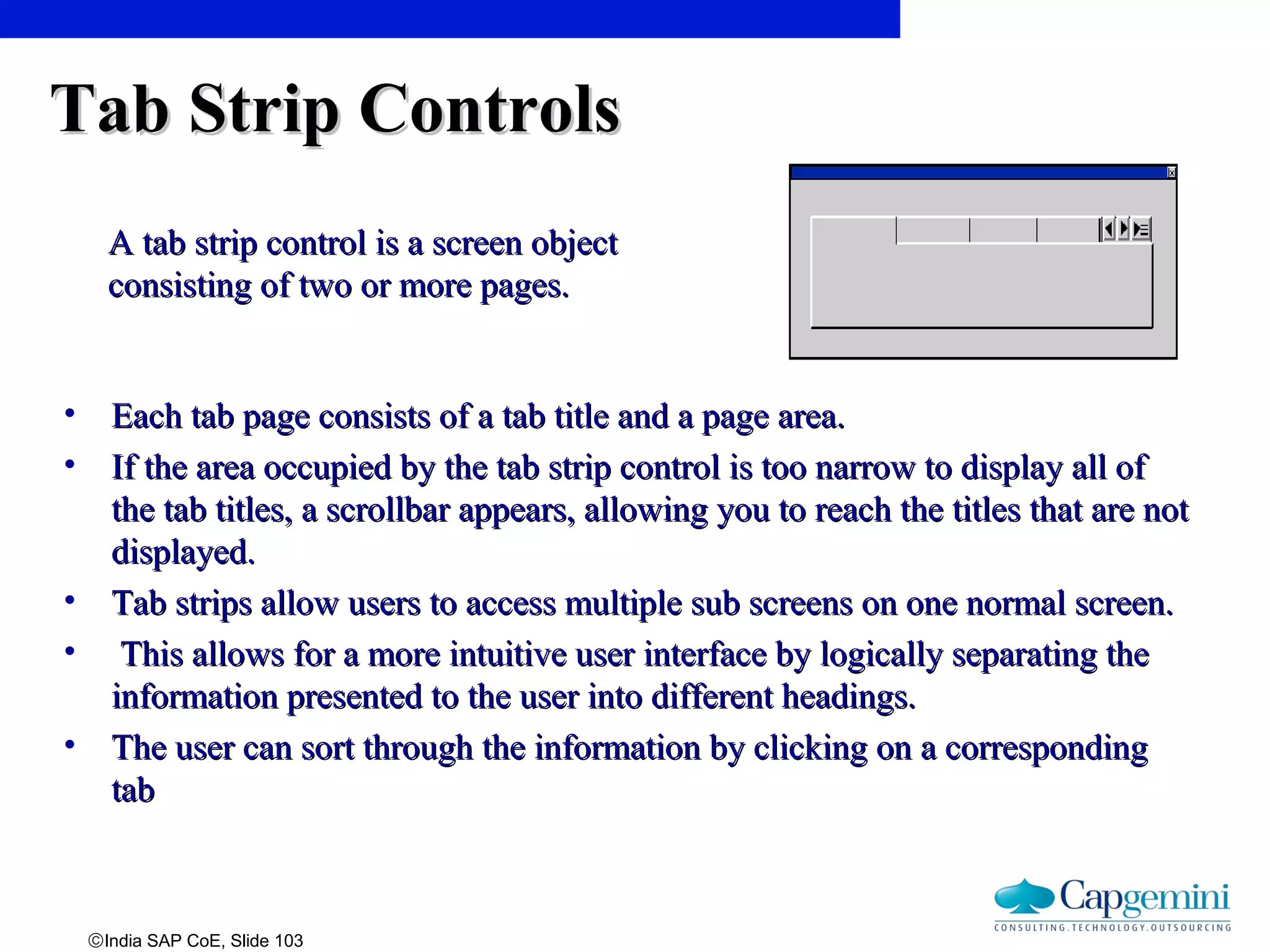 ©India SAP CoE, Slide 103
Tab Strip ControlsTab Strip Controls
• Each tab page consists of a tab title and a page area.Each tab page consists of a tab title and a page area.
• If the area occupied by the tab strip control is too narrow to display all ofIf the area occupied by the tab strip control is too narrow to display all of
the tab titles, a scrollbar appears, allowing you to reach the titles that are notthe tab titles, a scrollbar appears, allowing you to reach the titles that are not
displayed.displayed.
• Tab strips allow users to access multiple sub screens on one normal screen.Tab strips allow users to access multiple sub screens on one normal screen.
• This allows for a more intuitive user interface by logically separating theThis allows for a more intuitive user interface by logically separating the
information presented to the user into different headings.information presented to the user into different headings.
• The user can sort through the information by clicking on a correspondingThe user can sort through the information by clicking on a corresponding
tabtab
A tab strip control is a screen objectA tab strip control is a screen object
consisting of two or more pages.consisting of two or more pages.
 